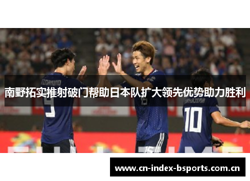 南野拓实推射破门帮助日本队扩大领先优势助力胜利